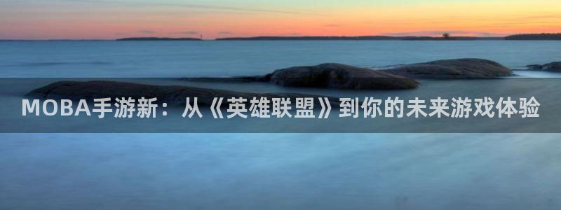 汇丰娱乐怎么上不去了：MOBA手游新：从《英雄联盟》到你的未